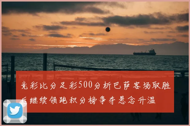 竞彩比分足彩500分析巴萨客场取胜后继续领跑积分榜争夺悬念升温