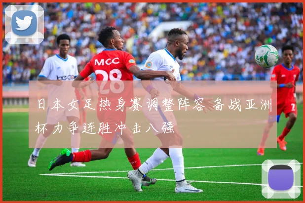 日本女足热身赛调整阵容 备战亚洲杯力争连胜冲击八强