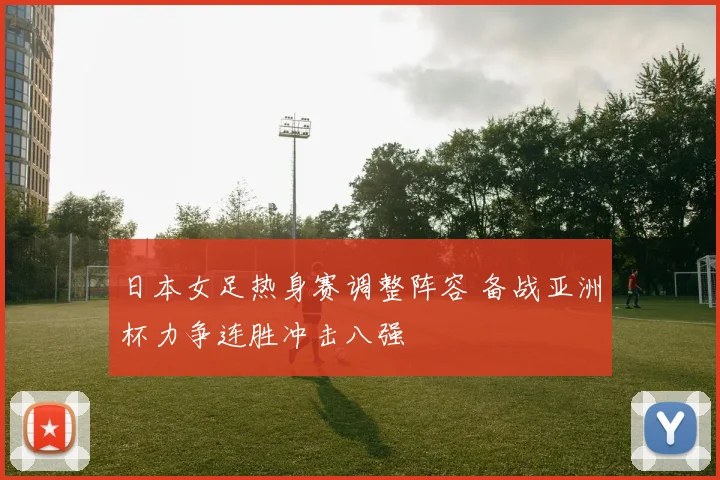 日本女足热身赛调整阵容 备战亚洲杯力争连胜冲击八强