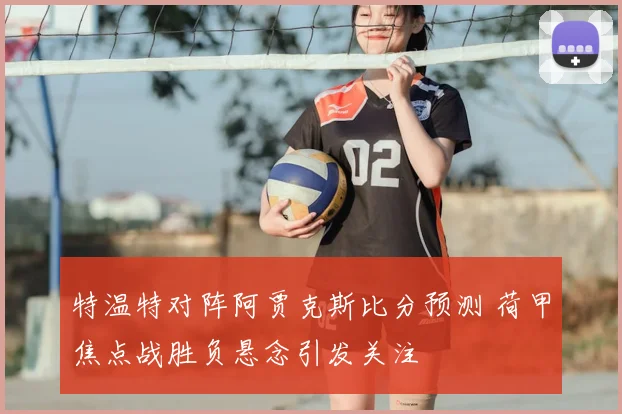 特温特对阵阿贾克斯比分预测 荷甲焦点战胜负悬念引发关注