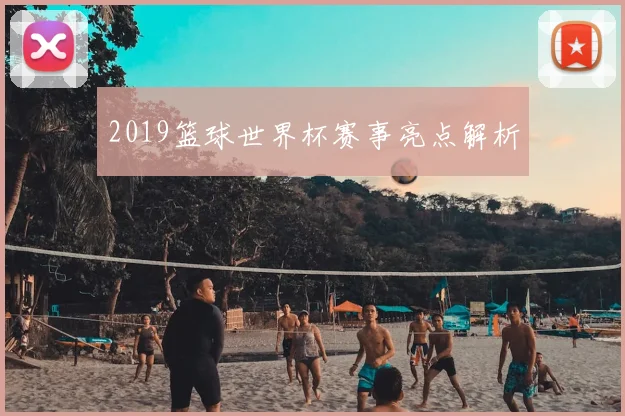 2019篮球世界杯赛事亮点解析