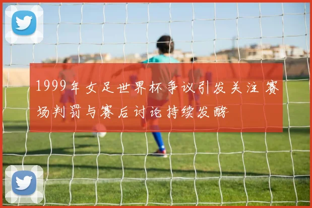 1999年女足世界杯争议引发关注 赛场判罚与赛后讨论持续发酵