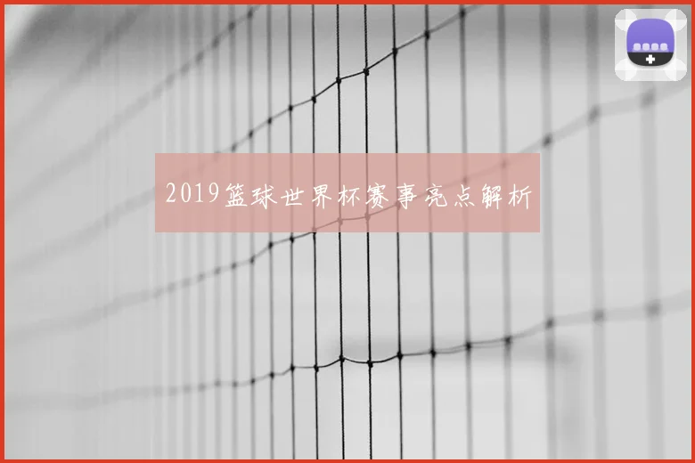 2019篮球世界杯赛事亮点解析