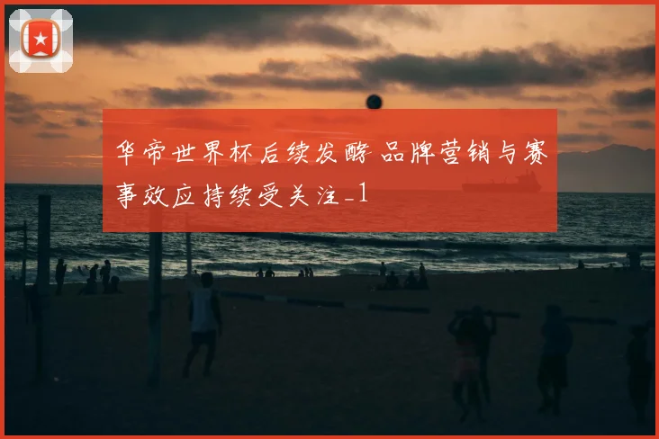 华帝世界杯后续发酵 品牌营销与赛事效应持续受关注_1